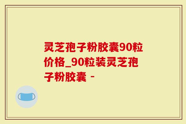 灵芝孢子粉胶囊90粒价格_90粒装灵芝孢子粉胶囊 -