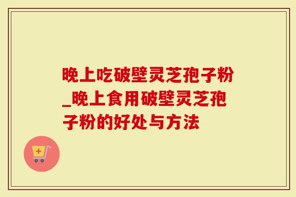 晚上吃破壁灵芝孢子粉_晚上食用破壁灵芝孢子粉的好处与方法