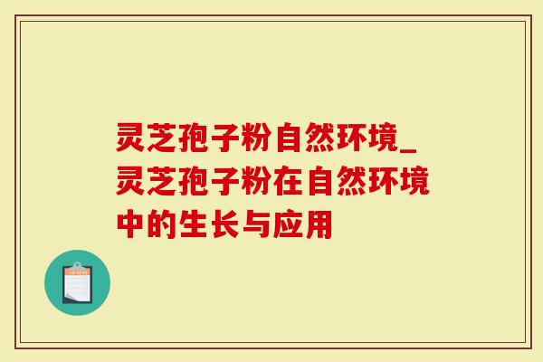 灵芝孢子粉自然环境_灵芝孢子粉在自然环境中的生长与应用