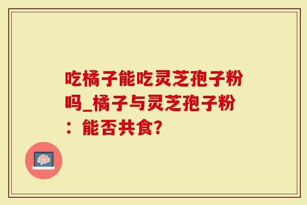 吃橘子能吃灵芝孢子粉吗_橘子与灵芝孢子粉：能否共食？