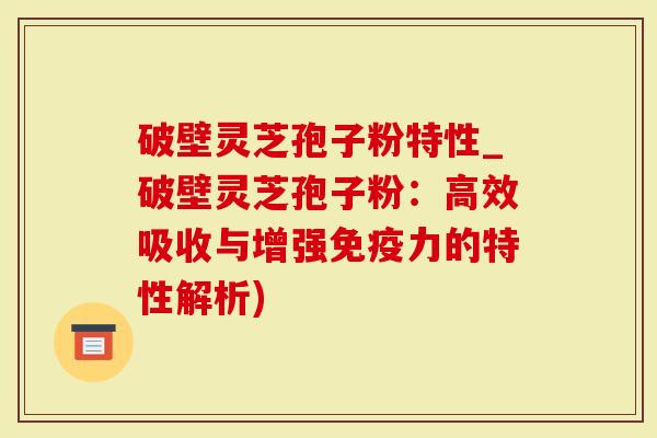 破壁灵芝孢子粉特性_破壁灵芝孢子粉：高效吸收与增强免疫力的特性解析)