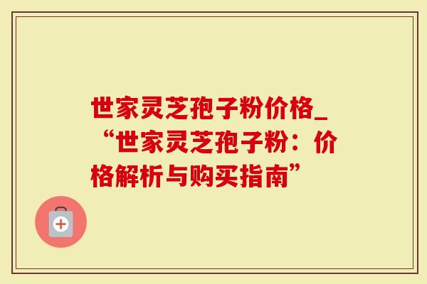 世家灵芝孢子粉价格_“世家灵芝孢子粉：价格解析与购买指南”