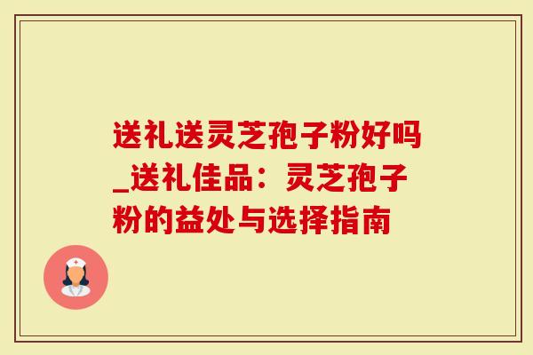 送礼送灵芝孢子粉好吗_送礼佳品：灵芝孢子粉的益处与选择指南