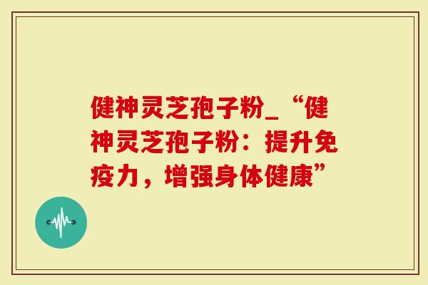 健神灵芝孢子粉_“健神灵芝孢子粉：提升免疫力，增强身体健康”