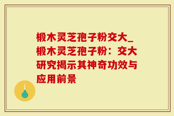 椴木灵芝孢子粉交大_椴木灵芝孢子粉：交大研究揭示其神奇功效与应用前景