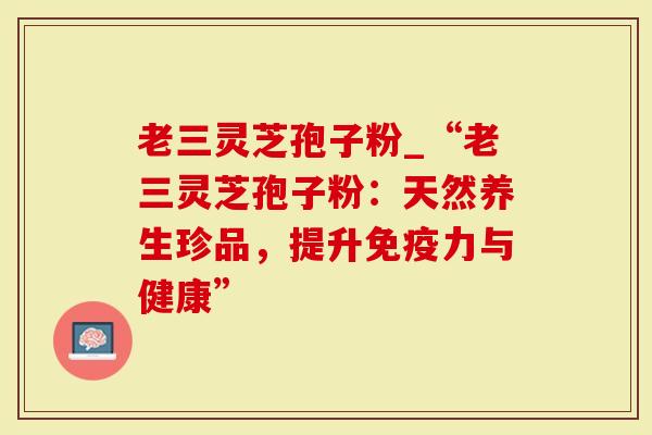 老三灵芝孢子粉_“老三灵芝孢子粉：天然养生珍品，提升免疫力与健康”