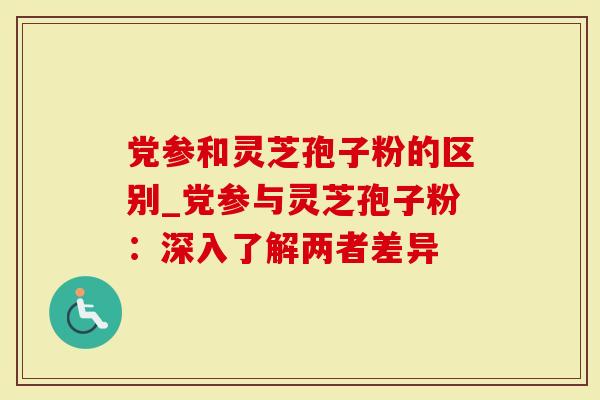 党参和灵芝孢子粉的区别_党参与灵芝孢子粉：深入了解两者差异