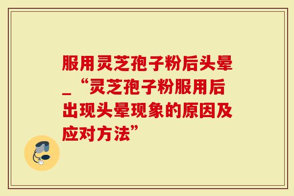 服用灵芝孢子粉后头晕_“灵芝孢子粉服用后出现头晕现象的原因及应对方法”