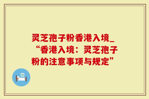 灵芝孢子粉香港入境_“香港入境：灵芝孢子粉的注意事项与规定”