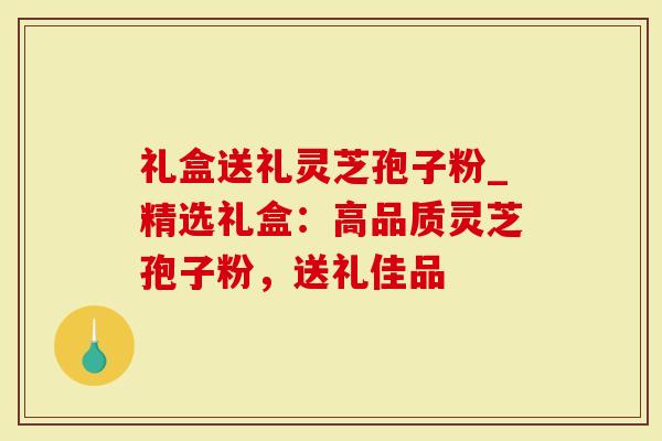 礼盒送礼灵芝孢子粉_精选礼盒：高品质灵芝孢子粉，送礼佳品