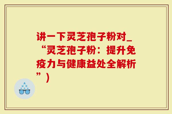 讲一下灵芝孢子粉对_“灵芝孢子粉：提升免疫力与健康益处全解析”)