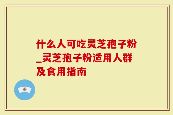 什么人可吃灵芝孢子粉_灵芝孢子粉适用人群及食用指南