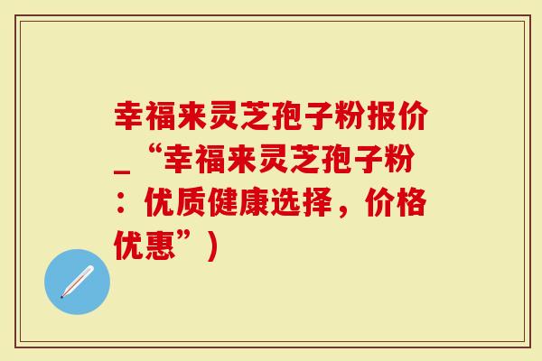 幸福来灵芝孢子粉报价_“幸福来灵芝孢子粉：优质健康选择，价格优惠”)