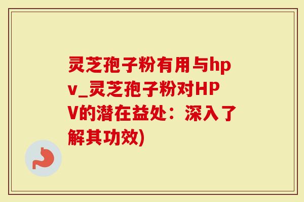 灵芝孢子粉有用与hpv_灵芝孢子粉对HPV的潜在益处：深入了解其功效)