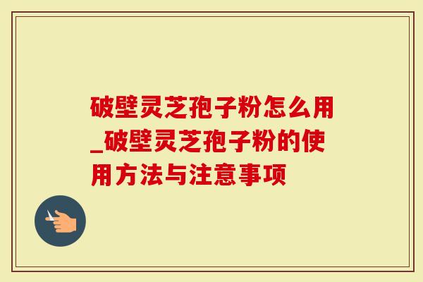 破壁灵芝孢子粉怎么用_破壁灵芝孢子粉的使用方法与注意事项