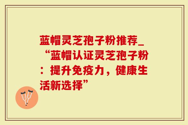 蓝帽灵芝孢子粉推荐_“蓝帽认证灵芝孢子粉：提升免疫力，健康生活新选择”