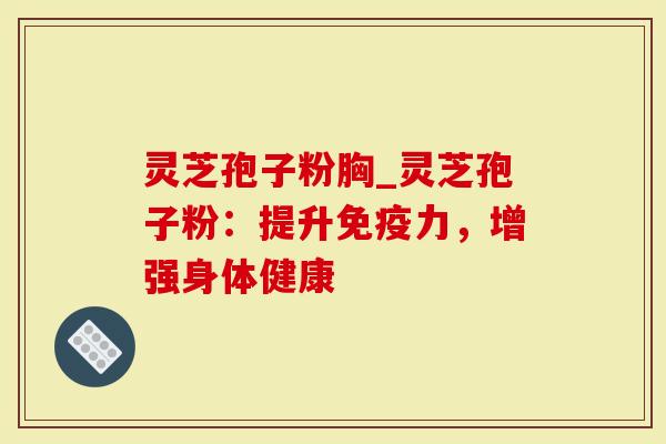 灵芝孢子粉胸_灵芝孢子粉：提升免疫力，增强身体健康