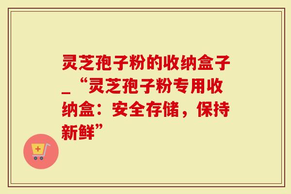 灵芝孢子粉的收纳盒子_“灵芝孢子粉专用收纳盒：安全存储，保持新鲜”