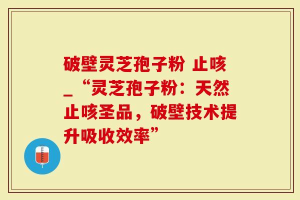 破壁灵芝孢子粉 止咳_“灵芝孢子粉：天然止咳圣品，破壁技术提升吸收效率”