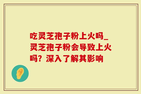 吃灵芝孢子粉上火吗_灵芝孢子粉会导致上火吗？深入了解其影响