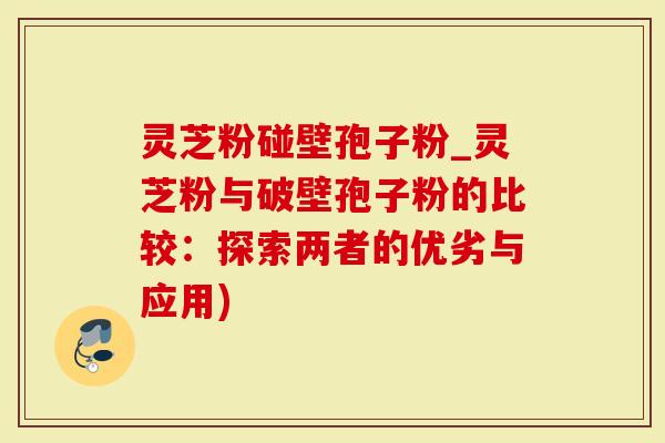 灵芝粉碰壁孢子粉_灵芝粉与破壁孢子粉的比较：探索两者的优劣与应用)