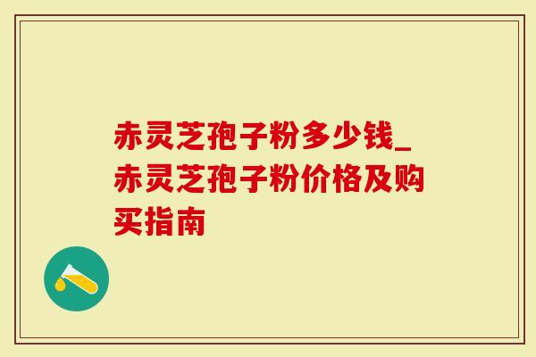 赤灵芝孢子粉多少钱_赤灵芝孢子粉价格及购买指南