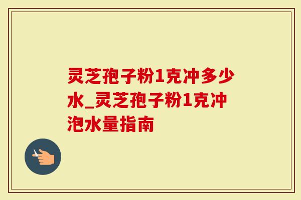 灵芝孢子粉1克冲多少水_灵芝孢子粉1克冲泡水量指南