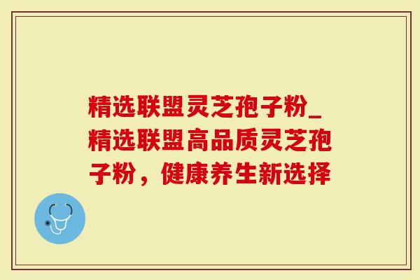 精选联盟灵芝孢子粉_精选联盟高品质灵芝孢子粉，健康养生新选择