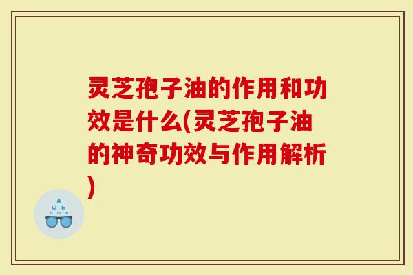 灵芝孢子油的作用和功效是什么(灵芝孢子油的神奇功效与作用解析)