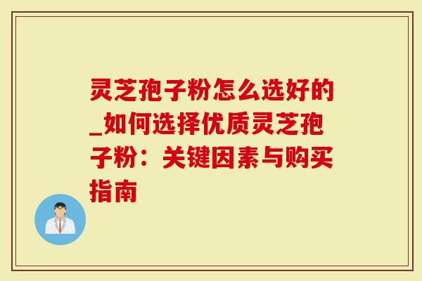 灵芝孢子粉怎么选好的_如何选择优质灵芝孢子粉：关键因素与购买指南