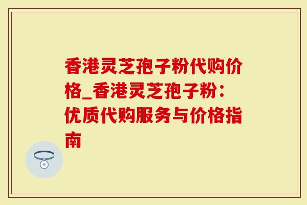 香港灵芝孢子粉代购价格_香港灵芝孢子粉：优质代购服务与价格指南