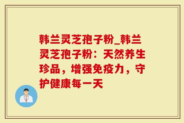 韩兰灵芝孢子粉_韩兰灵芝孢子粉：天然养生珍品，增强免疫力，守护健康每一天