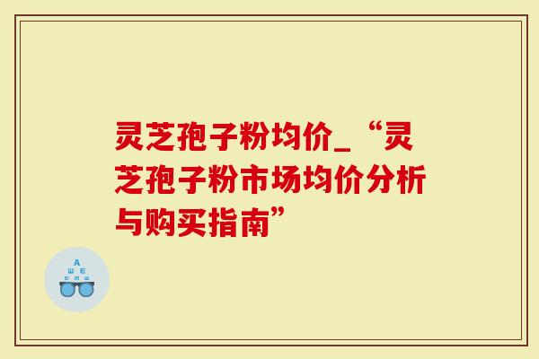 灵芝孢子粉均价_“灵芝孢子粉市场均价分析与购买指南”