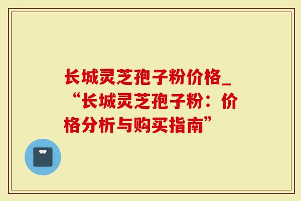 长城灵芝孢子粉价格_“长城灵芝孢子粉：价格分析与购买指南”