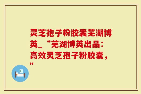 灵芝孢子粉胶囊芜湖博英_“芜湖博英出品：高效灵芝孢子粉胶囊，”