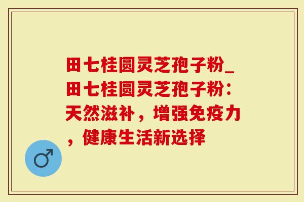 田七桂圆灵芝孢子粉_田七桂圆灵芝孢子粉：天然滋补，增强免疫力，健康生活新选择