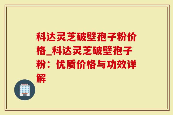 科达灵芝破壁孢子粉价格_科达灵芝破壁孢子粉：优质价格与功效详解