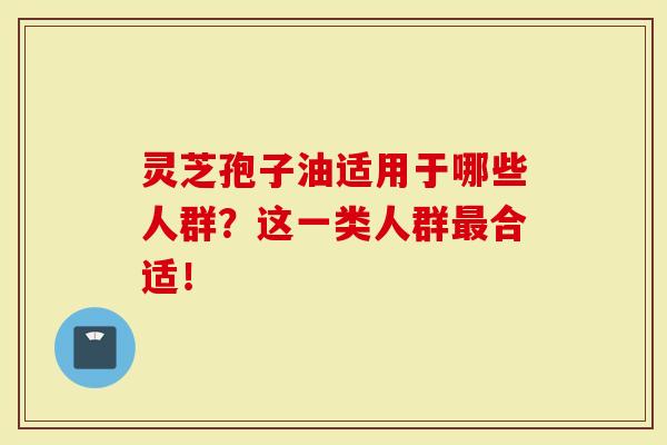 灵芝孢子油适用于哪些人群？这一类人群合适！