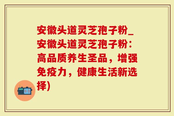 安徽头道灵芝孢子粉_安徽头道灵芝孢子粉：高品质养生圣品，增强免疫力，健康生活新选择)