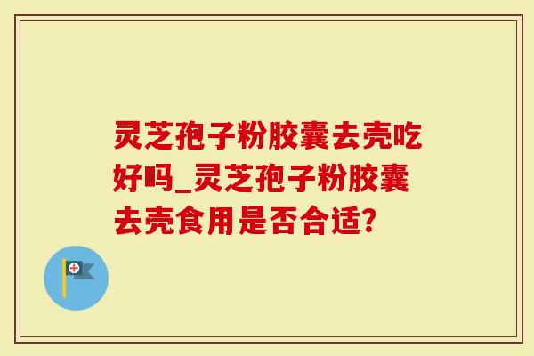 灵芝孢子粉胶囊去壳吃好吗_灵芝孢子粉胶囊去壳食用是否合适？