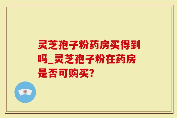 灵芝孢子粉药房买得到吗_灵芝孢子粉在药房是否可购买？