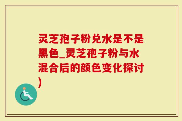 灵芝孢子粉兑水是不是黑色_灵芝孢子粉与水混合后的颜色变化探讨)