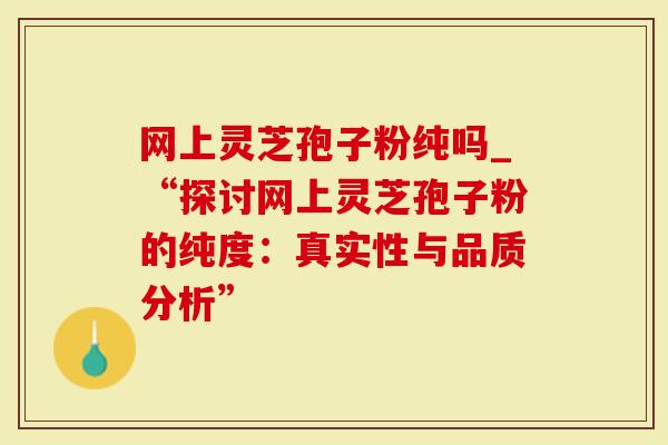 网上灵芝孢子粉纯吗_“探讨网上灵芝孢子粉的纯度：真实性与品质分析”