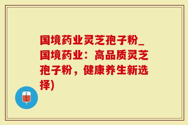 国境药业灵芝孢子粉_国境药业：高品质灵芝孢子粉，健康养生新选择)