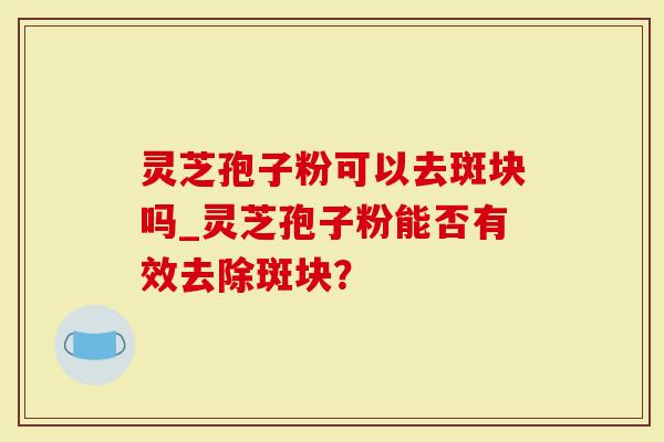 灵芝孢子粉可以去斑块吗_灵芝孢子粉能否有效去除斑块？