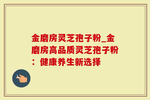 金磨房灵芝孢子粉_金磨房高品质灵芝孢子粉：健康养生新选择