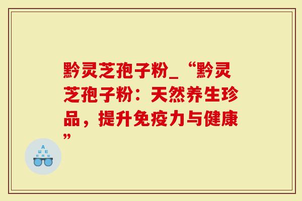 黔灵芝孢子粉_“黔灵芝孢子粉：天然养生珍品，提升免疫力与健康”