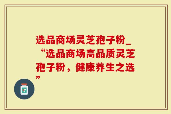 选品商场灵芝孢子粉_“选品商场高品质灵芝孢子粉，健康养生之选”