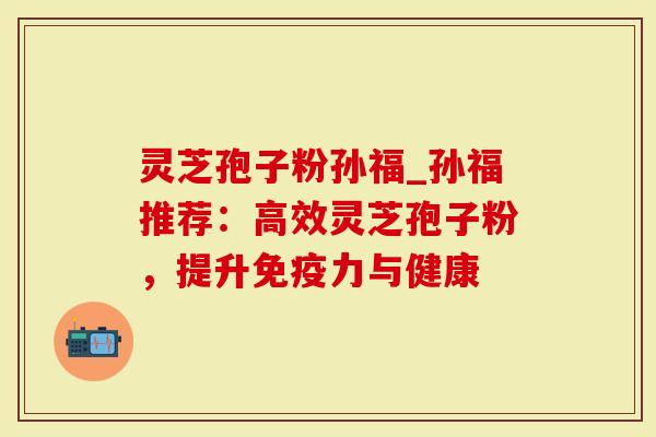 灵芝孢子粉孙福_孙福推荐：高效灵芝孢子粉，提升免疫力与健康