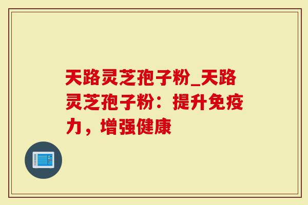 天路灵芝孢子粉_天路灵芝孢子粉：提升免疫力，增强健康